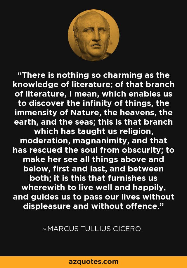 There is nothing so charming as the knowledge of literature; of that branch of literature, I mean, which enables us to discover the infinity of things, the immensity of Nature, the heavens, the earth, and the seas; this is that branch which has taught us religion, moderation, magnanimity, and that has rescued the soul from obscurity; to make her see all things above and below, first and last, and between both; it is this that furnishes us wherewith to live well and happily, and guides us to pass our lives without displeasure and without offence. - Marcus Tullius Cicero