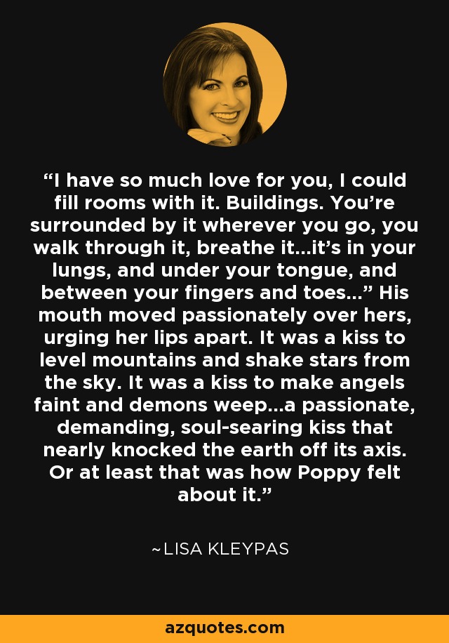 I have so much love for you, I could fill rooms with it. Buildings. You’re surrounded by it wherever you go, you walk through it, breathe it...it’s in your lungs, and under your tongue, and between your fingers and toes...” His mouth moved passionately over hers, urging her lips apart. It was a kiss to level mountains and shake stars from the sky. It was a kiss to make angels faint and demons weep...a passionate, demanding, soul-searing kiss that nearly knocked the earth off its axis. Or at least that was how Poppy felt about it. - Lisa Kleypas