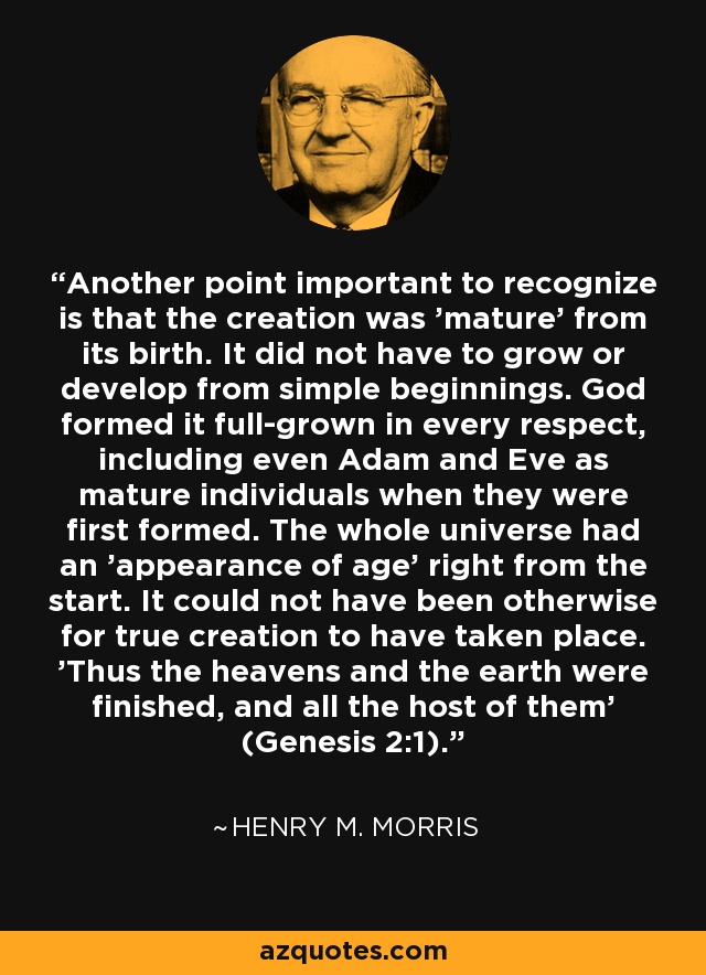 Another point important to recognize is that the creation was 'mature' from its birth. It did not have to grow or develop from simple beginnings. God formed it full-grown in every respect, including even Adam and Eve as mature individuals when they were first formed. The whole universe had an 'appearance of age' right from the start. It could not have been otherwise for true creation to have taken place. 'Thus the heavens and the earth were finished, and all the host of them' (Genesis 2:1). - Henry M. Morris