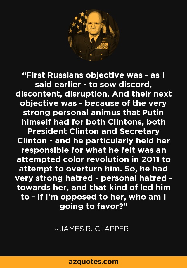 First Russians objective was - as I said earlier - to sow discord, discontent, disruption. And their next objective was - because of the very strong personal animus that Putin himself had for both Clintons, both President Clinton and Secretary Clinton - and he particularly held her responsible for what he felt was an attempted color revolution in 2011 to attempt to overturn him. So, he had very strong hatred - personal hatred - towards her, and that kind of led him to - if I'm opposed to her, who am I going to favor? - James R. Clapper