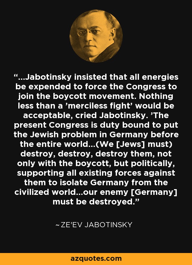 ...Jabotinsky insisted that all energies be expended to force the Congress to join the boycott movement. Nothing less than a 'merciless fight' would be acceptable, cried Jabotinsky. 'The present Congress is duty bound to put the Jewish problem in Germany before the entire world...(We [Jews] must) destroy, destroy, destroy them, not only with the boycott, but politically, supporting all existing forces against them to isolate Germany from the civilized world...our enemy [Germany] must be destroyed. - Ze'ev Jabotinsky