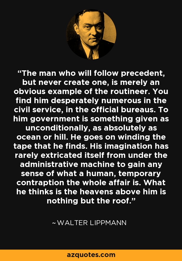 The man who will follow precedent, but never create one, is merely an obvious example of the routineer. You find him desperately numerous in the civil service, in the official bureaus. To him government is something given as unconditionally, as absolutely as ocean or hill. He goes on winding the tape that he finds. His imagination has rarely extricated itself from under the administrative machine to gain any sense of what a human, temporary contraption the whole affair is. What he thinks is the heavens above him is nothing but the roof. - Walter Lippmann