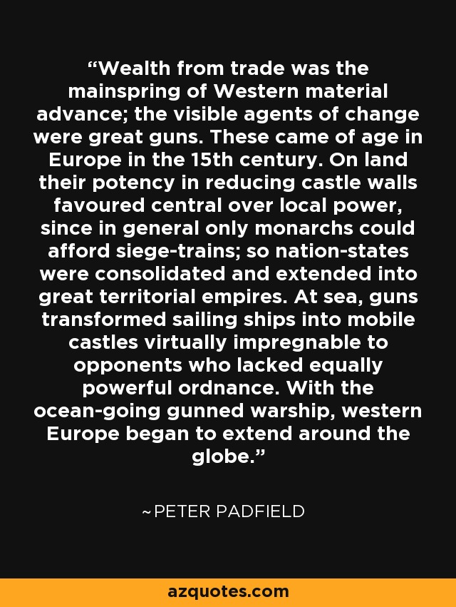 Wealth from trade was the mainspring of Western material advance; the visible agents of change were great guns. These came of age in Europe in the 15th century. On land their potency in reducing castle walls favoured central over local power, since in general only monarchs could afford siege-trains; so nation-states were consolidated and extended into great territorial empires. At sea, guns transformed sailing ships into mobile castles virtually impregnable to opponents who lacked equally powerful ordnance. With the ocean-going gunned warship, western Europe began to extend around the globe. - Peter Padfield
