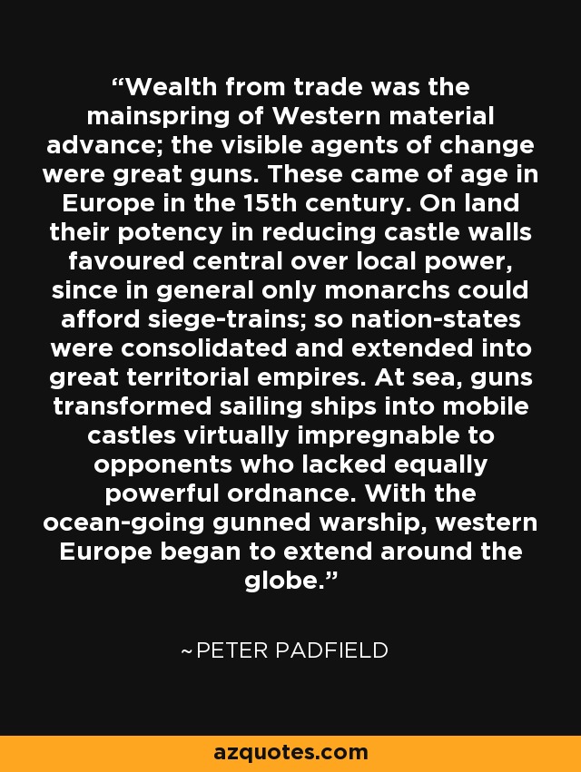 Wealth from trade was the mainspring of Western material advance; the visible agents of change were great guns. These came of age in Europe in the 15th century. On land their potency in reducing castle walls favoured central over local power, since in general only monarchs could afford siege-trains; so nation-states were consolidated and extended into great territorial empires. At sea, guns transformed sailing ships into mobile castles virtually impregnable to opponents who lacked equally powerful ordnance. With the ocean-going gunned warship, western Europe began to extend around the globe. - Peter Padfield