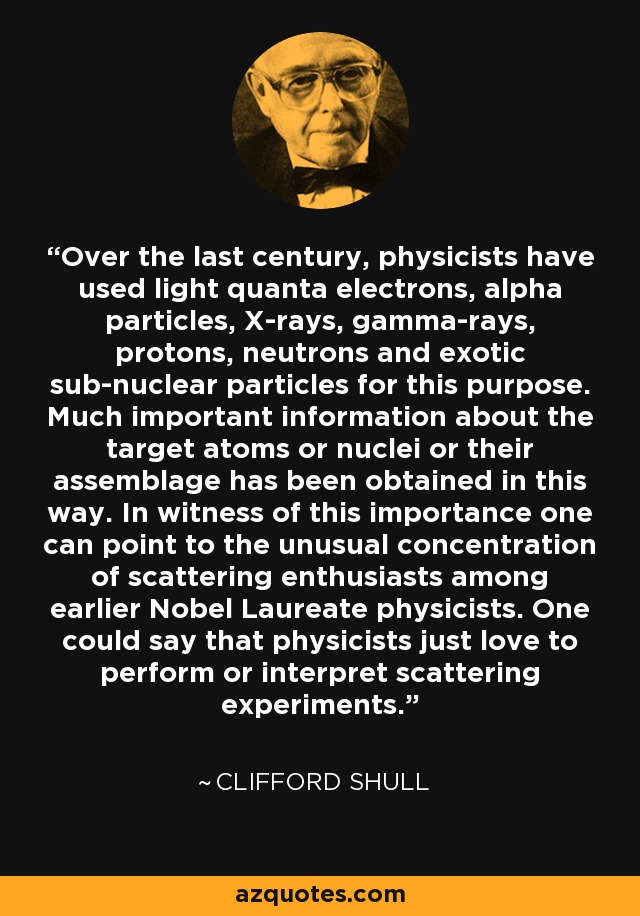 Over the last century, physicists have used light quanta electrons, alpha particles, X-rays, gamma-rays, protons, neutrons and exotic sub-nuclear particles for this purpose. Much important information about the target atoms or nuclei or their assemblage has been obtained in this way. In witness of this importance one can point to the unusual concentration of scattering enthusiasts among earlier Nobel Laureate physicists. One could say that physicists just love to perform or interpret scattering experiments. - Clifford Shull