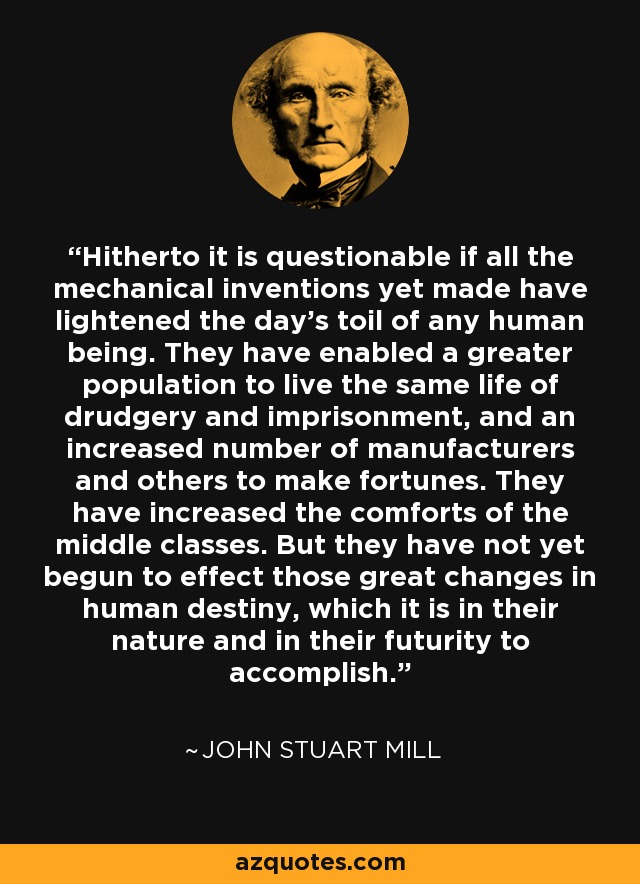 Hitherto it is questionable if all the mechanical inventions yet made have lightened the day's toil of any human being. They have enabled a greater population to live the same life of drudgery and imprisonment, and an increased number of manufacturers and others to make fortunes. They have increased the comforts of the middle classes. But they have not yet begun to effect those great changes in human destiny, which it is in their nature and in their futurity to accomplish. - John Stuart Mill