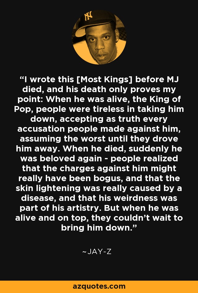 I wrote this [Most Kings] before MJ died, and his death only proves my point: When he was alive, the King of Pop, people were tireless in taking him down, accepting as truth every accusation people made against him, assuming the worst until they drove him away. When he died, suddenly he was beloved again - people realized that the charges against him might really have been bogus, and that the skin lightening was really caused by a disease, and that his weirdness was part of his artistry. But when he was alive and on top, they couldn't wait to bring him down. - Jay-Z