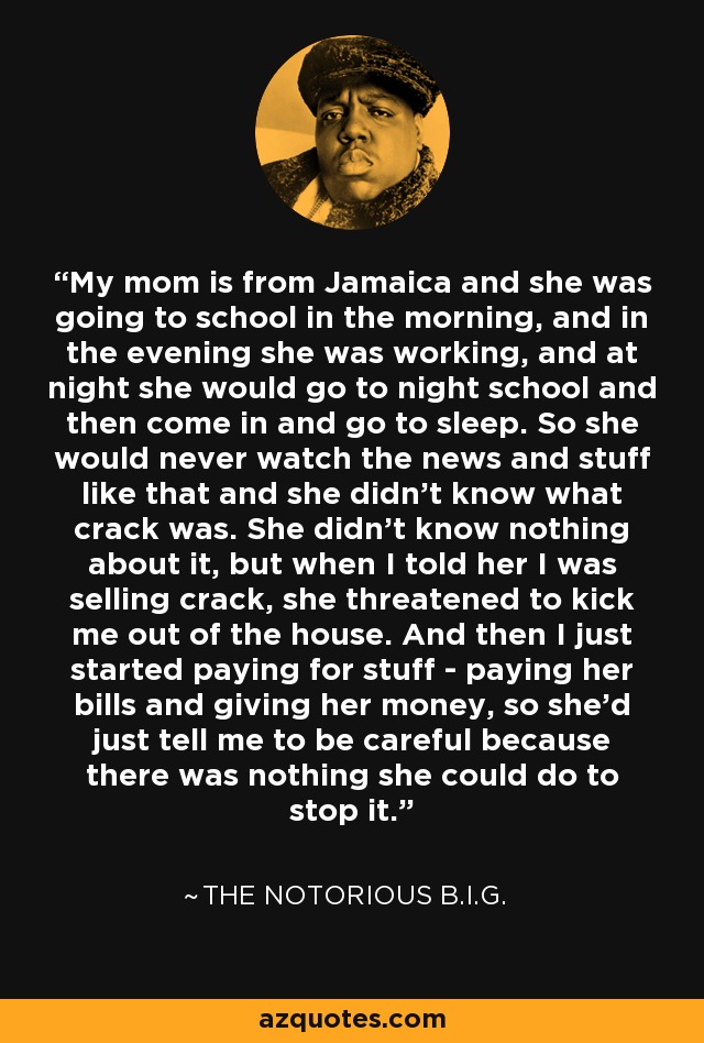 My mom is from Jamaica and she was going to school in the morning, and in the evening she was working, and at night she would go to night school and then come in and go to sleep. So she would never watch the news and stuff like that and she didn't know what crack was. She didn't know nothing about it, but when I told her I was selling crack, she threatened to kick me out of the house. And then I just started paying for stuff - paying her bills and giving her money, so she'd just tell me to be careful because there was nothing she could do to stop it. - The Notorious B.I.G.