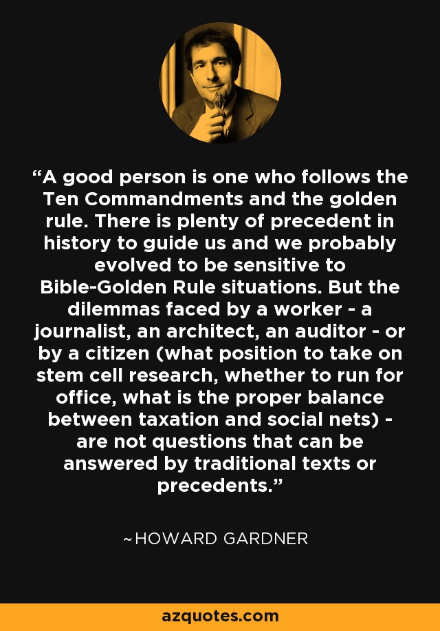 A good person is one who follows the Ten Commandments and the golden rule. There is plenty of precedent in history to guide us and we probably evolved to be sensitive to Bible-Golden Rule situations. But the dilemmas faced by a worker - a journalist, an architect, an auditor - or by a citizen (what position to take on stem cell research, whether to run for office, what is the proper balance between taxation and social nets) - are not questions that can be answered by traditional texts or precedents. - Howard Gardner