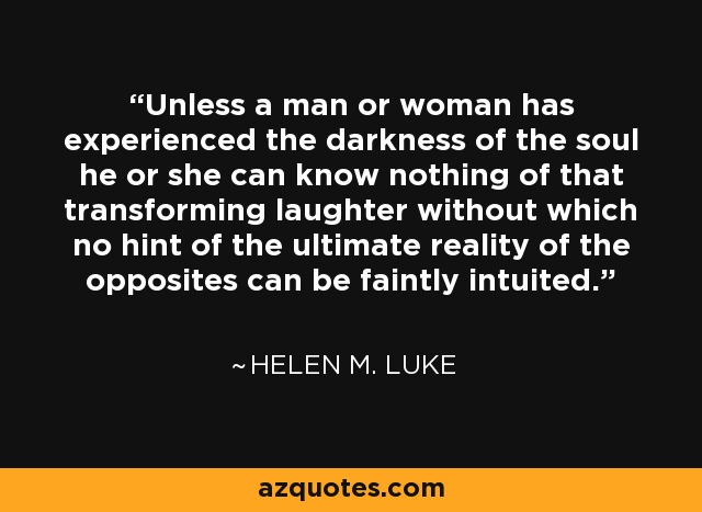 Unless a man or woman has experienced the darkness of the soul he or she can know nothing of that transforming laughter without which no hint of the ultimate reality of the opposites can be faintly intuited. - Helen M. Luke