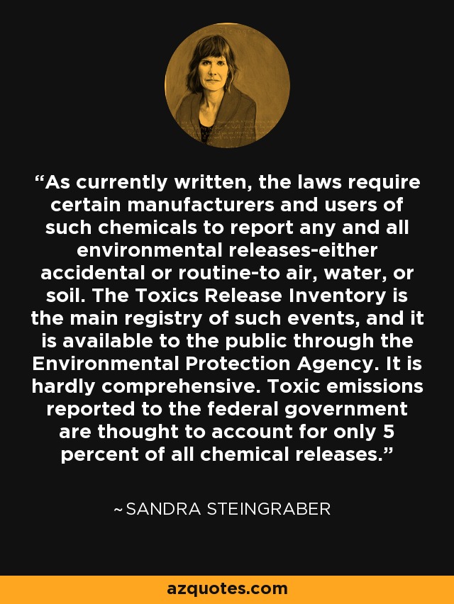 As currently written, the laws require certain manufacturers and users of such chemicals to report any and all environmental releases-either accidental or routine-to air, water, or soil. The Toxics Release Inventory is the main registry of such events, and it is available to the public through the Environmental Protection Agency. It is hardly comprehensive. Toxic emissions reported to the federal government are thought to account for only 5 percent of all chemical releases. - Sandra Steingraber