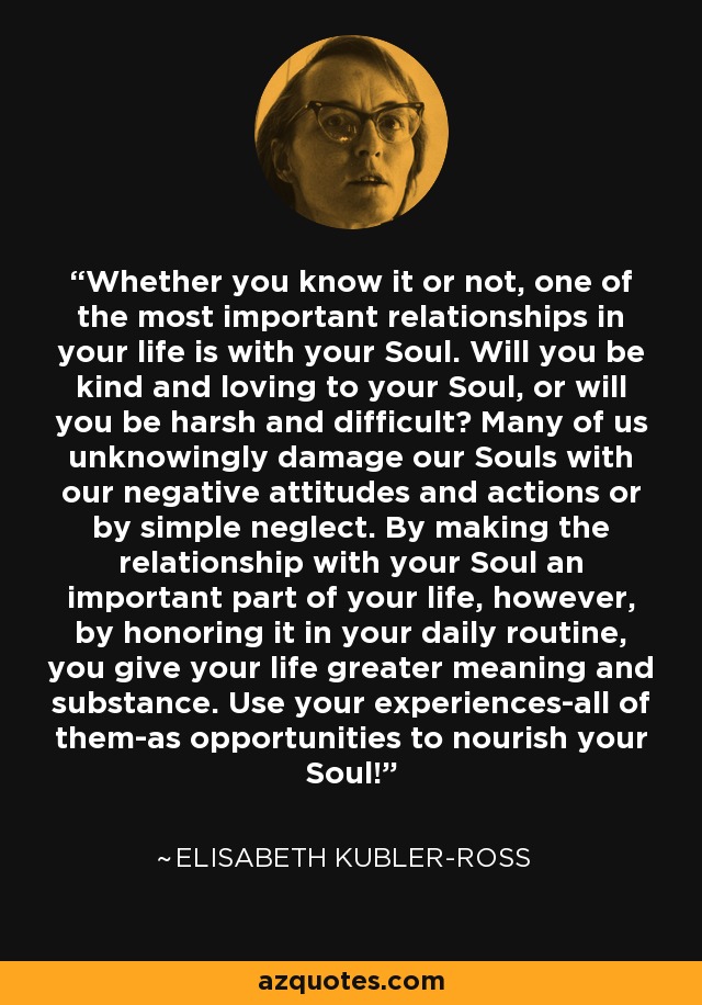 Whether you know it or not, one of the most important relationships in your life is with your Soul. Will you be kind and loving to your Soul, or will you be harsh and difficult? Many of us unknowingly damage our Souls with our negative attitudes and actions or by simple neglect. By making the relationship with your Soul an important part of your life, however, by honoring it in your daily routine, you give your life greater meaning and substance. Use your experiences-all of them-as opportunities to nourish your Soul! - Elisabeth Kubler-Ross