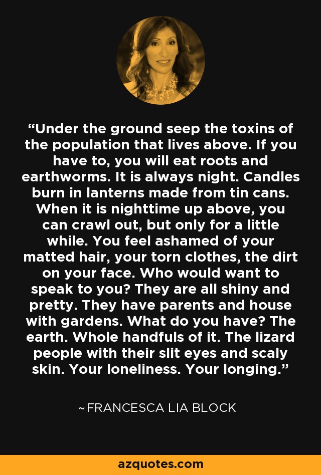 Under the ground seep the toxins of the population that lives above. If you have to, you will eat roots and earthworms. It is always night. Candles burn in lanterns made from tin cans. When it is nighttime up above, you can crawl out, but only for a little while. You feel ashamed of your matted hair, your torn clothes, the dirt on your face. Who would want to speak to you? They are all shiny and pretty. They have parents and house with gardens. What do you have? The earth. Whole handfuls of it. The lizard people with their slit eyes and scaly skin. Your loneliness. Your longing. - Francesca Lia Block