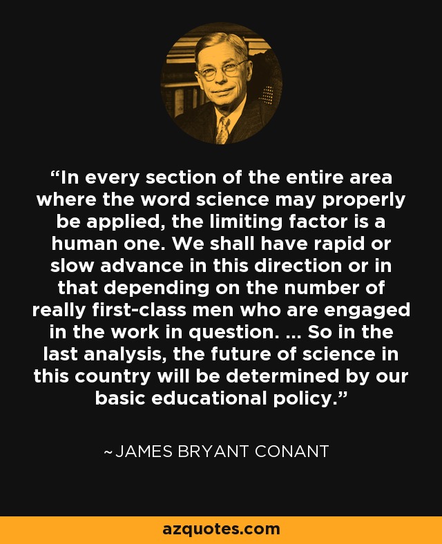 In every section of the entire area where the word science may properly be applied, the limiting factor is a human one. We shall have rapid or slow advance in this direction or in that depending on the number of really first-class men who are engaged in the work in question. ... So in the last analysis, the future of science in this country will be determined by our basic educational policy. - James Bryant Conant