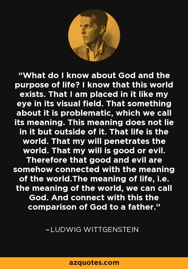 What do I know about God and the purpose of life? I know that this world exists. That I am placed in it like my eye in its visual field. That something about it is problematic, which we call its meaning. This meaning does not lie in it but outside of it. That life is the world. That my will penetrates the world. That my will is good or evil. Therefore that good and evil are somehow connected with the meaning of the world.The meaning of life, i.e. the meaning of the world, we can call God. And connect with this the comparison of God to a father. - Ludwig Wittgenstein