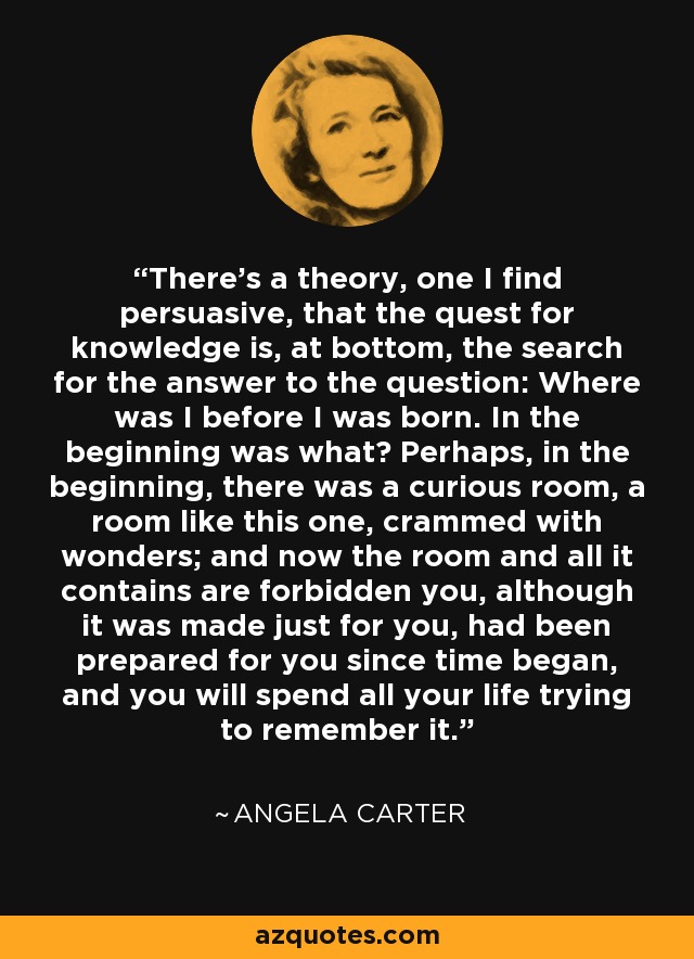 There's a theory, one I find persuasive, that the quest for knowledge is, at bottom, the search for the answer to the question: Where was I before I was born. In the beginning was what? Perhaps, in the beginning, there was a curious room, a room like this one, crammed with wonders; and now the room and all it contains are forbidden you, although it was made just for you, had been prepared for you since time began, and you will spend all your life trying to remember it. - Angela Carter