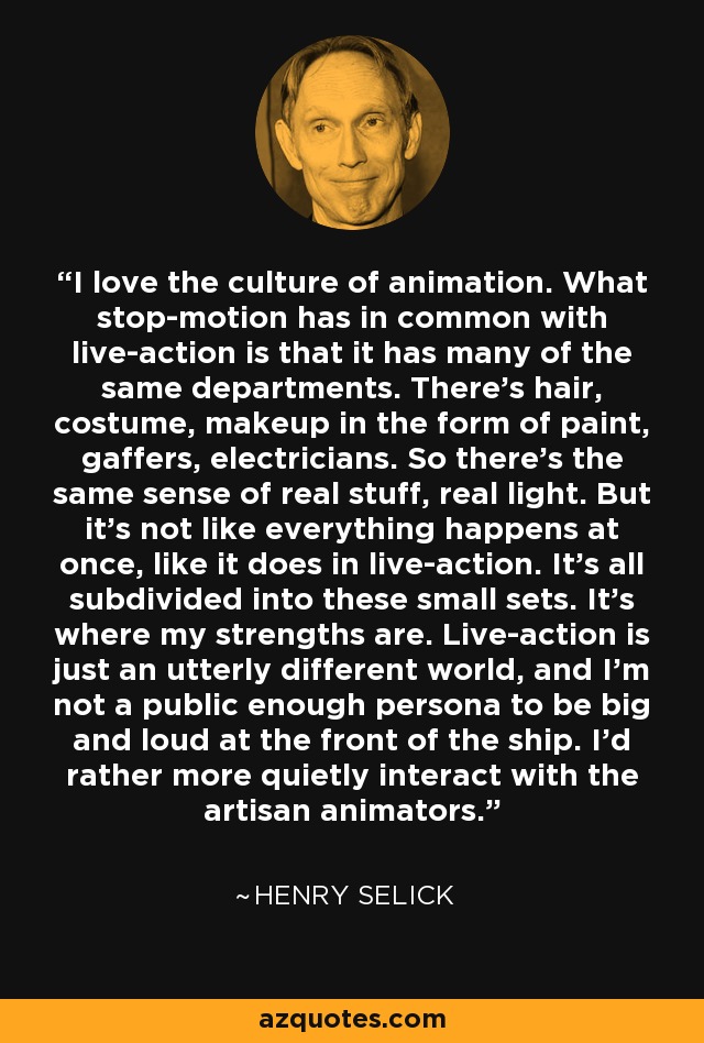 I love the culture of animation. What stop-motion has in common with live-action is that it has many of the same departments. There's hair, costume, makeup in the form of paint, gaffers, electricians. So there's the same sense of real stuff, real light. But it's not like everything happens at once, like it does in live-action. It's all subdivided into these small sets. It's where my strengths are. Live-action is just an utterly different world, and I'm not a public enough persona to be big and loud at the front of the ship. I'd rather more quietly interact with the artisan animators. - Henry Selick