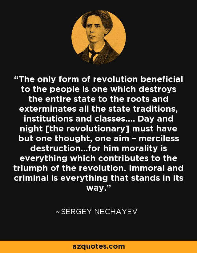 The only form of revolution beneficial to the people is one which destroys the entire state to the roots and exterminates all the state traditions, institutions and classes…. Day and night [the revolutionary] must have but one thought, one aim – merciless destruction…for him morality is everything which contributes to the triumph of the revolution. Immoral and criminal is everything that stands in its way. - Sergey Nechayev