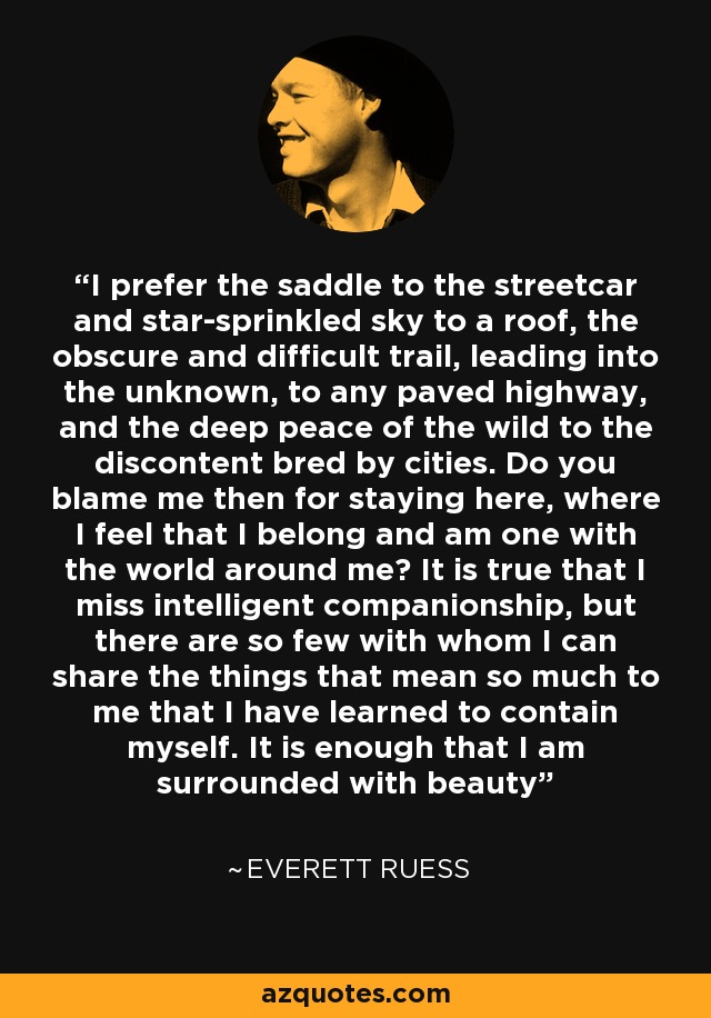 I prefer the saddle to the streetcar and star-sprinkled sky to a roof, the obscure and difficult trail, leading into the unknown, to any paved highway, and the deep peace of the wild to the discontent bred by cities. Do you blame me then for staying here, where I feel that I belong and am one with the world around me? It is true that I miss intelligent companionship, but there are so few with whom I can share the things that mean so much to me that I have learned to contain myself. It is enough that I am surrounded with beauty - Everett Ruess