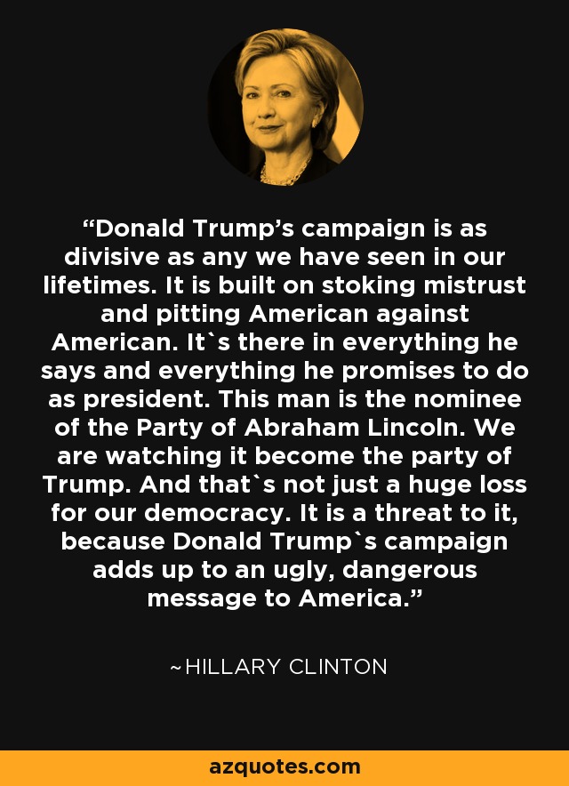 Donald Trump's campaign is as divisive as any we have seen in our lifetimes. It is built on stoking mistrust and pitting American against American. It`s there in everything he says and everything he promises to do as president. This man is the nominee of the Party of Abraham Lincoln. We are watching it become the party of Trump. And that`s not just a huge loss for our democracy. It is a threat to it, because Donald Trump`s campaign adds up to an ugly, dangerous message to America. - Hillary Clinton