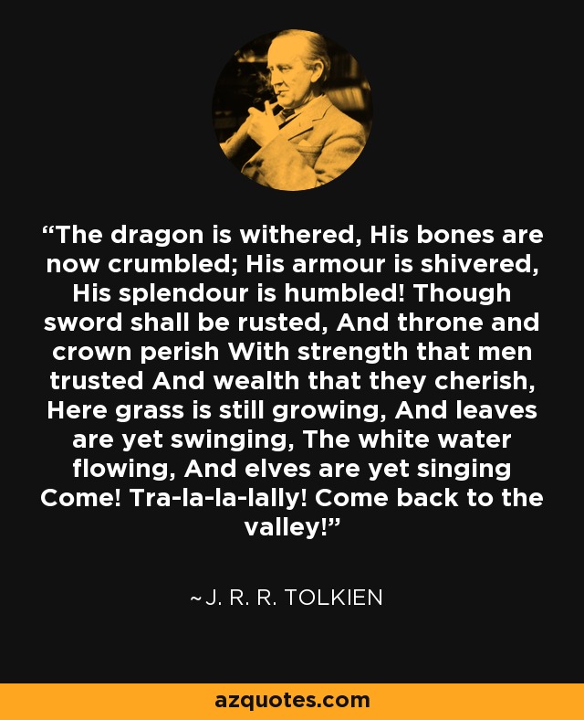 The dragon is withered, His bones are now crumbled; His armour is shivered, His splendour is humbled! Though sword shall be rusted, And throne and crown perish With strength that men trusted And wealth that they cherish, Here grass is still growing, And leaves are yet swinging, The white water flowing, And elves are yet singing Come! Tra-la-la-lally! Come back to the valley! - J. R. R. Tolkien