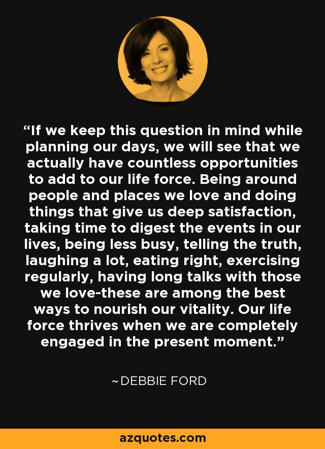 If we keep this question in mind while planning our days, we will see that we actually have countless opportunities to add to our life force. Being around people and places we love and doing things that give us deep satisfaction, taking time to digest the events in our lives, being less busy, telling the truth, laughing a lot, eating right, exercising regularly, having long talks with those we love-these are among the best ways to nourish our vitality. Our life force thrives when we are completely engaged in the present moment. - Debbie Ford