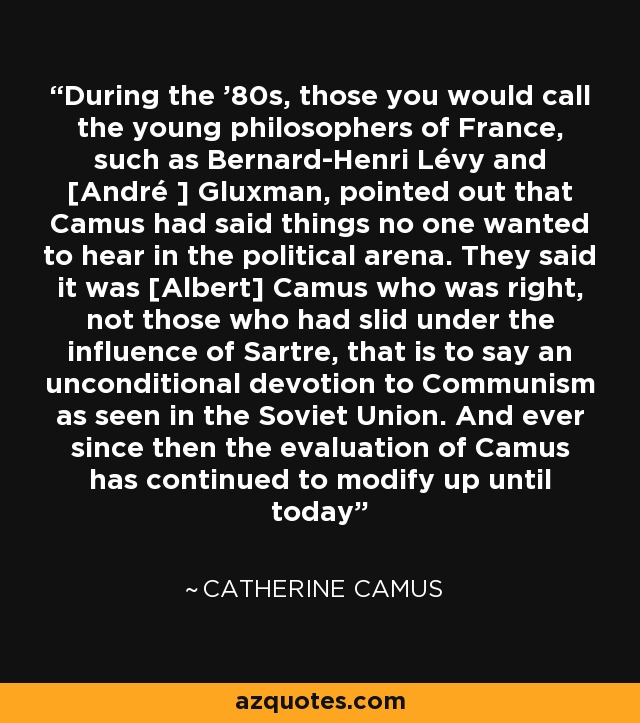 During the '80s, those you would call the young philosophers of France, such as Bernard-Henri Lévy and [André ] Gluxman, pointed out that Camus had said things no one wanted to hear in the political arena. They said it was [Albert] Camus who was right, not those who had slid under the influence of Sartre, that is to say an unconditional devotion to Communism as seen in the Soviet Union. And ever since then the evaluation of Camus has continued to modify up until today - Catherine Camus
