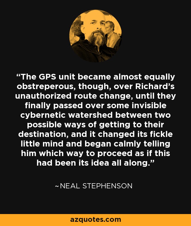 The GPS unit became almost equally obstreperous, though, over Richard’s unauthorized route change, until they finally passed over some invisible cybernetic watershed between two possible ways of getting to their destination, and it changed its fickle little mind and began calmly telling him which way to proceed as if this had been its idea all along. - Neal Stephenson