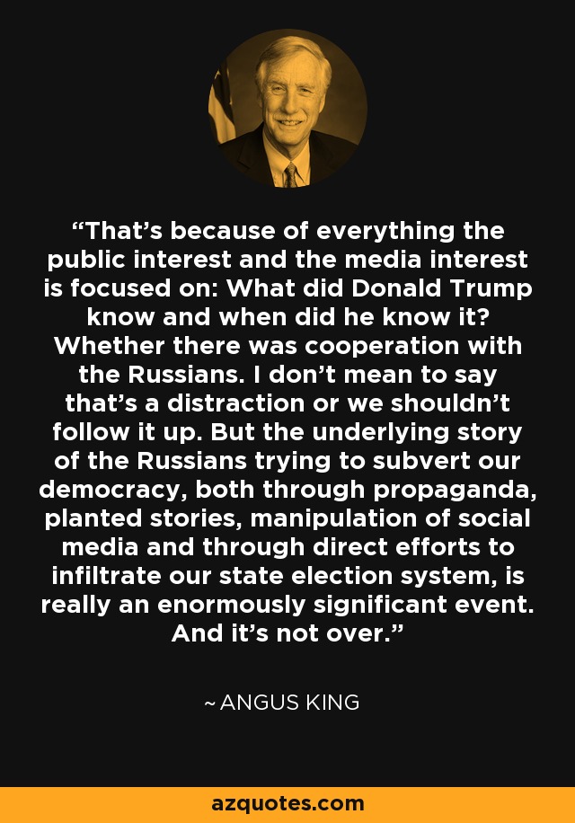 That's because of everything the public interest and the media interest is focused on: What did Donald Trump know and when did he know it? Whether there was cooperation with the Russians. I don't mean to say that's a distraction or we shouldn't follow it up. But the underlying story of the Russians trying to subvert our democracy, both through propaganda, planted stories, manipulation of social media and through direct efforts to infiltrate our state election system, is really an enormously significant event. And it's not over. - Angus King