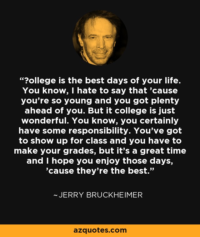 Сollege is the best days of your life. You know, I hate to say that 'cause you're so young and you got plenty ahead of you. But it college is just wonderful. You know, you certainly have some responsibility. You’ve got to show up for class and you have to make your grades, but it's a great time and I hope you enjoy those days, 'cause they're the best. - Jerry Bruckheimer