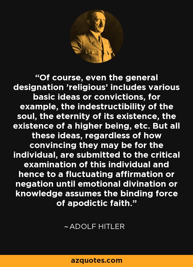 Of course, even the general designation 'religious' includes various basic ideas or convictions, for example, the indestructibility of the soul, the eternity of its existence, the existence of a higher being, etc. But all these ideas, regardless of how convincing they may be for the individual, are submitted to the critical examination of this individual and hence to a fluctuating affirmation or negation until emotional divination or knowledge assumes the binding force of apodictic faith. - Adolf Hitler