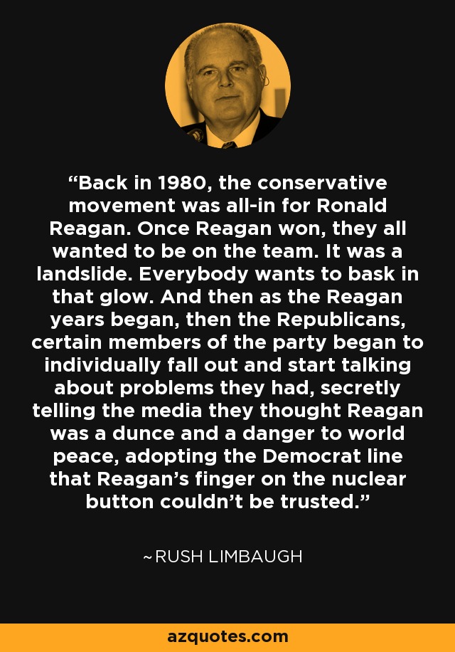 Back in 1980, the conservative movement was all-in for Ronald Reagan. Once Reagan won, they all wanted to be on the team. It was a landslide. Everybody wants to bask in that glow. And then as the Reagan years began, then the Republicans, certain members of the party began to individually fall out and start talking about problems they had, secretly telling the media they thought Reagan was a dunce and a danger to world peace, adopting the Democrat line that Reagan's finger on the nuclear button couldn't be trusted. - Rush Limbaugh