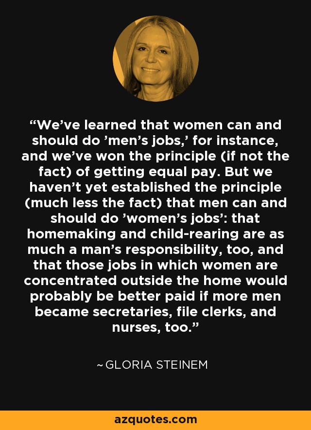 We've learned that women can and should do 'men's jobs,' for instance, and we've won the principle (if not the fact) of getting equal pay. But we haven't yet established the principle (much less the fact) that men can and should do 'women's jobs': that homemaking and child-rearing are as much a man's responsibility, too, and that those jobs in which women are concentrated outside the home would probably be better paid if more men became secretaries, file clerks, and nurses, too. - Gloria Steinem