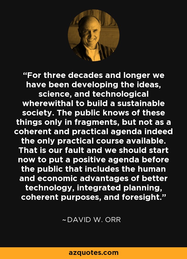 For three decades and longer we have been developing the ideas, science, and technological wherewithal to build a sustainable society. The public knows of these things only in fragments, but not as a coherent and practical agenda indeed the only practical course available. That is our fault and we should start now to put a positive agenda before the public that includes the human and economic advantages of better technology, integrated planning, coherent purposes, and foresight. - David W. Orr