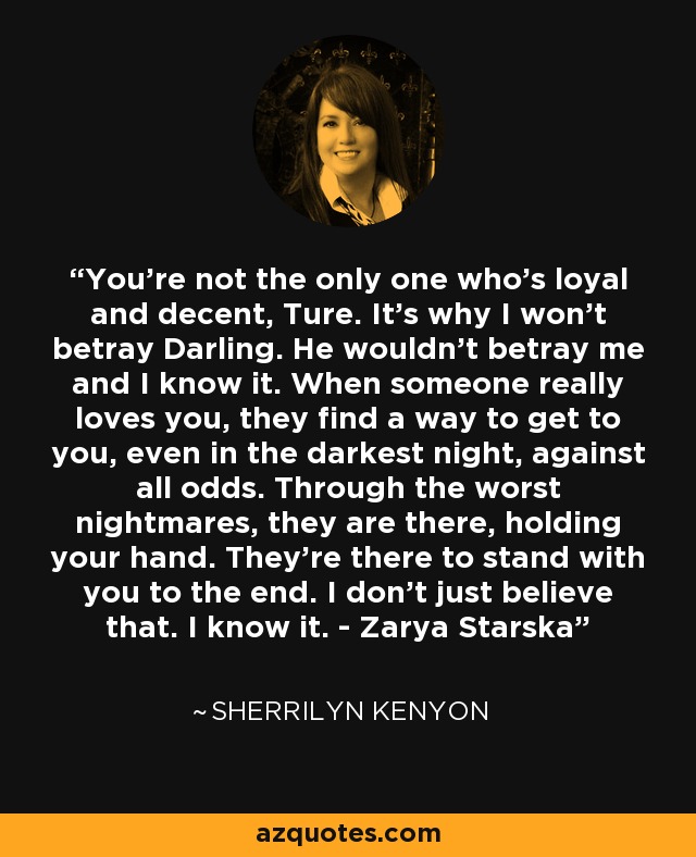 You’re not the only one who’s loyal and decent, Ture. It’s why I won’t betray Darling. He wouldn’t betray me and I know it. When someone really loves you, they find a way to get to you, even in the darkest night, against all odds. Through the worst nightmares, they are there, holding your hand. They’re there to stand with you to the end. I don’t just believe that. I know it. - Zarya Starska - Sherrilyn Kenyon