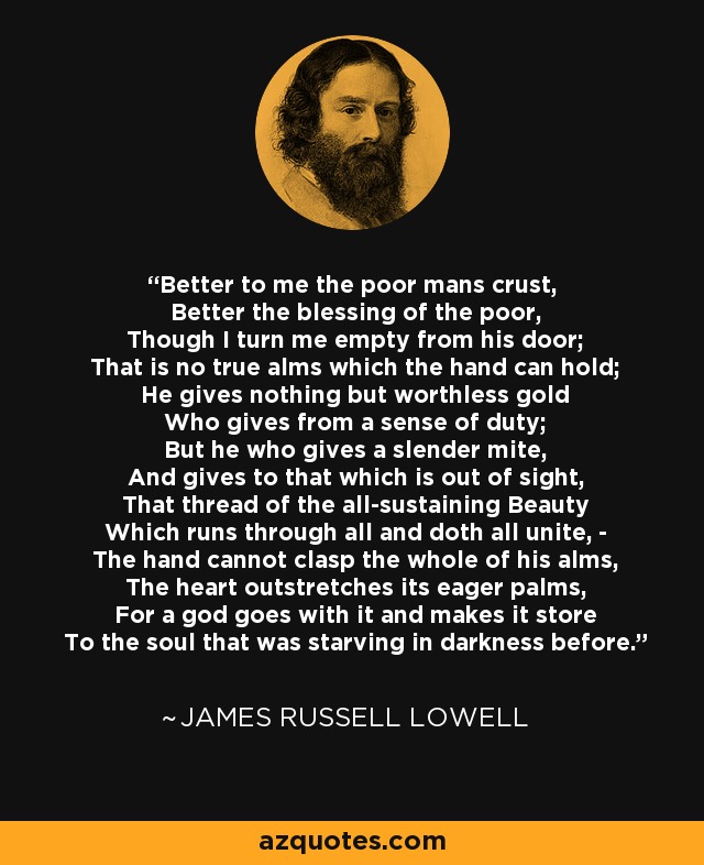 Better to me the poor mans crust, Better the blessing of the poor, Though I turn me empty from his door; That is no true alms which the hand can hold; He gives nothing but worthless gold Who gives from a sense of duty; But he who gives a slender mite, And gives to that which is out of sight, That thread of the all-sustaining Beauty Which runs through all and doth all unite, - The hand cannot clasp the whole of his alms, The heart outstretches its eager palms, For a god goes with it and makes it store To the soul that was starving in darkness before. - James Russell Lowell