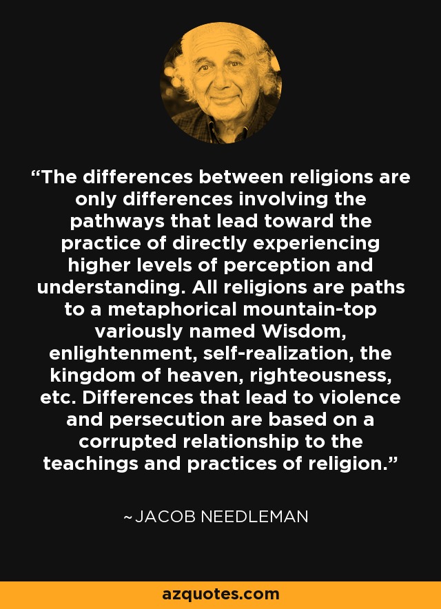 The differences between religions are only differences involving the pathways that lead toward the practice of directly experiencing higher levels of perception and understanding. All religions are paths to a metaphorical mountain-top variously named Wisdom, enlightenment, self-realization, the kingdom of heaven, righteousness, etc. Differences that lead to violence and persecution are based on a corrupted relationship to the teachings and practices of religion. - Jacob Needleman