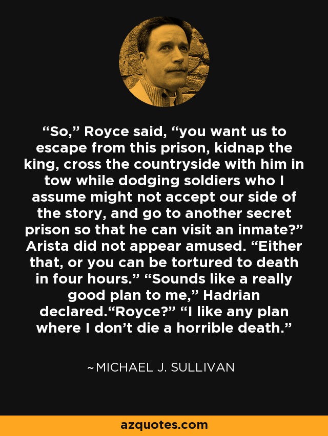 So,” Royce said, “you want us to escape from this prison, kidnap the king, cross the countryside with him in tow while dodging soldiers who I assume might not accept our side of the story, and go to another secret prison so that he can visit an inmate?” Arista did not appear amused. “Either that, or you can be tortured to death in four hours.” “Sounds like a really good plan to me,” Hadrian declared.“Royce?” “I like any plan where I don’t die a horrible death. - Michael J. Sullivan