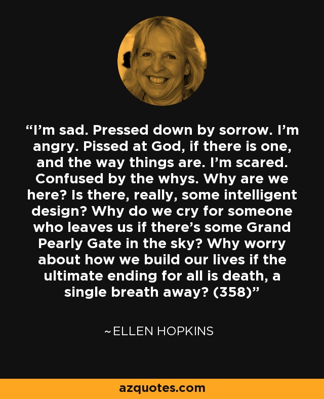 I'm sad. Pressed down by sorrow. I'm angry. Pissed at God, if there is one, and the way things are. I'm scared. Confused by the whys. Why are we here? Is there, really, some intelligent design? Why do we cry for someone who leaves us if there's some Grand Pearly Gate in the sky? Why worry about how we build our lives if the ultimate ending for all is death, a single breath away? (358) - Ellen Hopkins