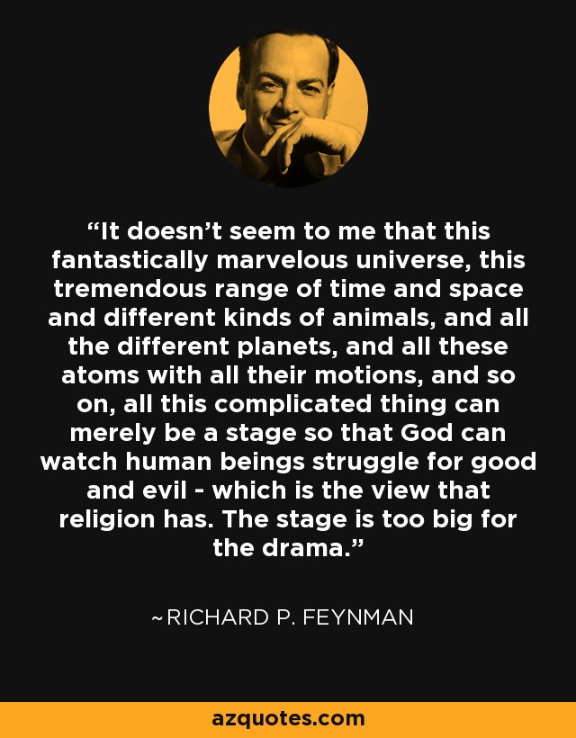 It doesn't seem to me that this fantastically marvelous universe, this tremendous range of time and space and different kinds of animals, and all the different planets, and all these atoms with all their motions, and so on, all this complicated thing can merely be a stage so that God can watch human beings struggle for good and evil - which is the view that religion has. The stage is too big for the drama. - Richard P. Feynman