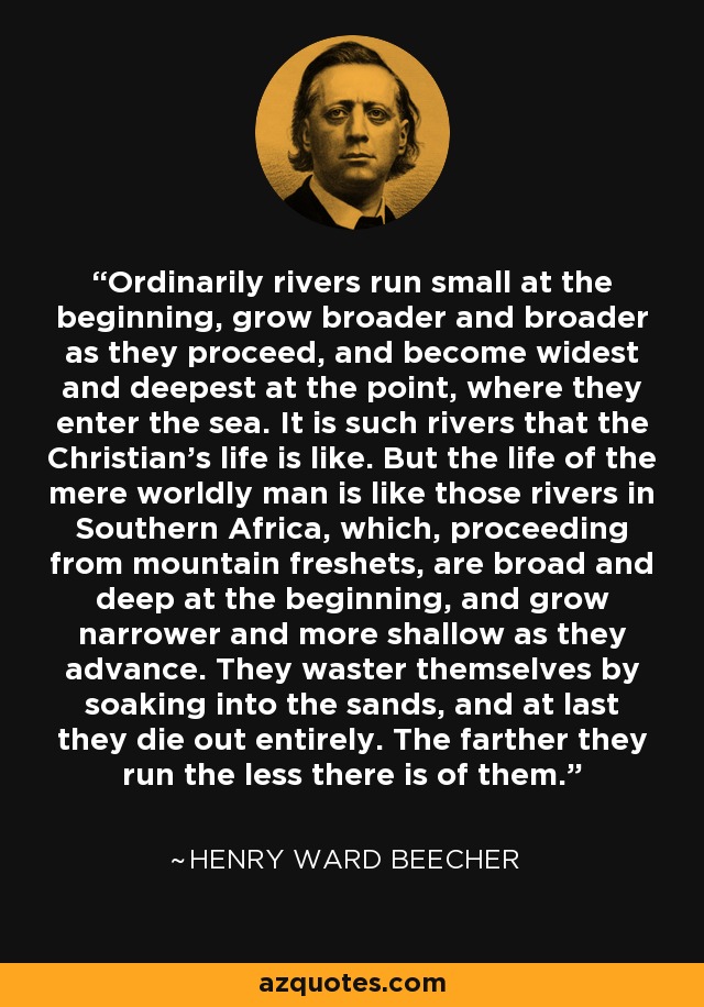 Ordinarily rivers run small at the beginning, grow broader and broader as they proceed, and become widest and deepest at the point, where they enter the sea. It is such rivers that the Christian's life is like. But the life of the mere worldly man is like those rivers in Southern Africa, which, proceeding from mountain freshets, are broad and deep at the beginning, and grow narrower and more shallow as they advance. They waster themselves by soaking into the sands, and at last they die out entirely. The farther they run the less there is of them. - Henry Ward Beecher