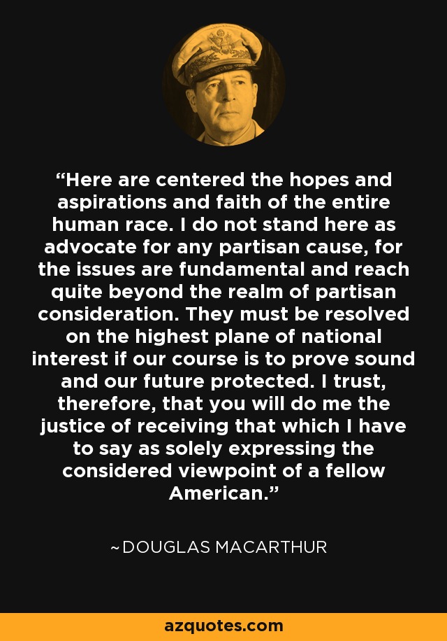 Here are centered the hopes and aspirations and faith of the entire human race. I do not stand here as advocate for any partisan cause, for the issues are fundamental and reach quite beyond the realm of partisan consideration. They must be resolved on the highest plane of national interest if our course is to prove sound and our future protected. I trust, therefore, that you will do me the justice of receiving that which I have to say as solely expressing the considered viewpoint of a fellow American. - Douglas MacArthur