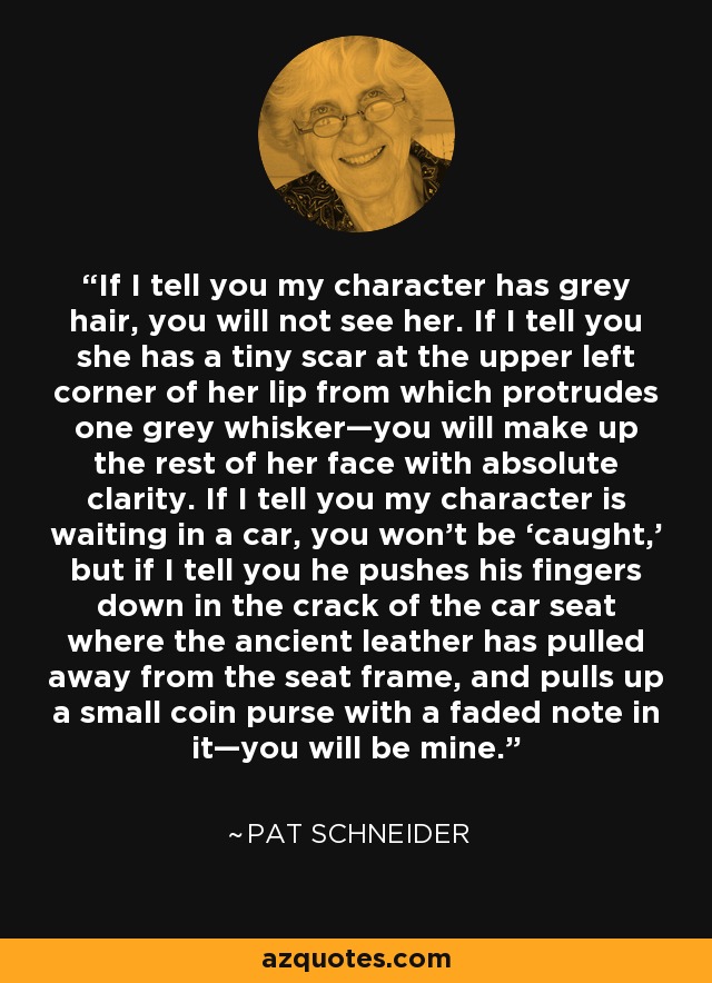 If I tell you my character has grey hair, you will not see her. If I tell you she has a tiny scar at the upper left corner of her lip from which protrudes one grey whisker—you will make up the rest of her face with absolute clarity. If I tell you my character is waiting in a car, you won’t be ‘caught,’ but if I tell you he pushes his fingers down in the crack of the car seat where the ancient leather has pulled away from the seat frame, and pulls up a small coin purse with a faded note in it—you will be mine. - Pat Schneider