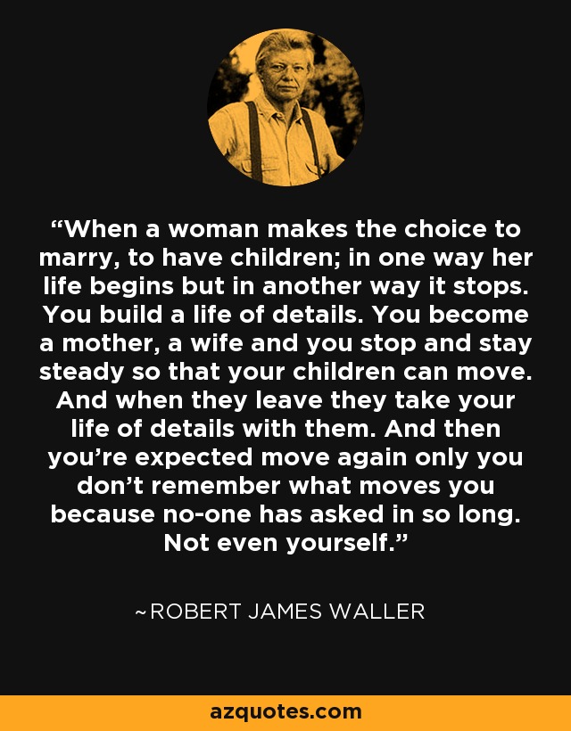 When a woman makes the choice to marry, to have children; in one way her life begins but in another way it stops. You build a life of details. You become a mother, a wife and you stop and stay steady so that your children can move. And when they leave they take your life of details with them. And then you're expected move again only you don't remember what moves you because no-one has asked in so long. Not even yourself. - Robert James Waller