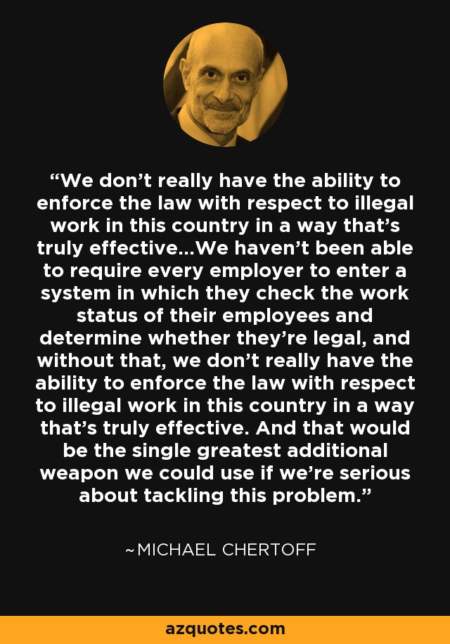 We don't really have the ability to enforce the law with respect to illegal work in this country in a way that's truly effective...We haven't been able to require every employer to enter a system in which they check the work status of their employees and determine whether they're legal, and without that, we don't really have the ability to enforce the law with respect to illegal work in this country in a way that's truly effective. And that would be the single greatest additional weapon we could use if we're serious about tackling this problem. - Michael Chertoff