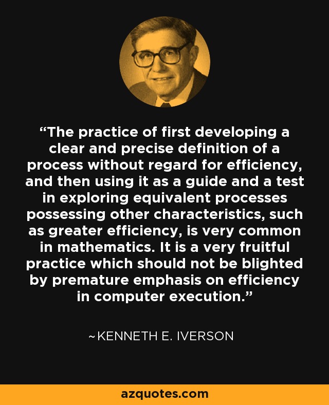 The practice of first developing a clear and precise definition of a process without regard for efficiency, and then using it as a guide and a test in exploring equivalent processes possessing other characteristics, such as greater efficiency, is very common in mathematics. It is a very fruitful practice which should not be blighted by premature emphasis on efficiency in computer execution. - Kenneth E. Iverson