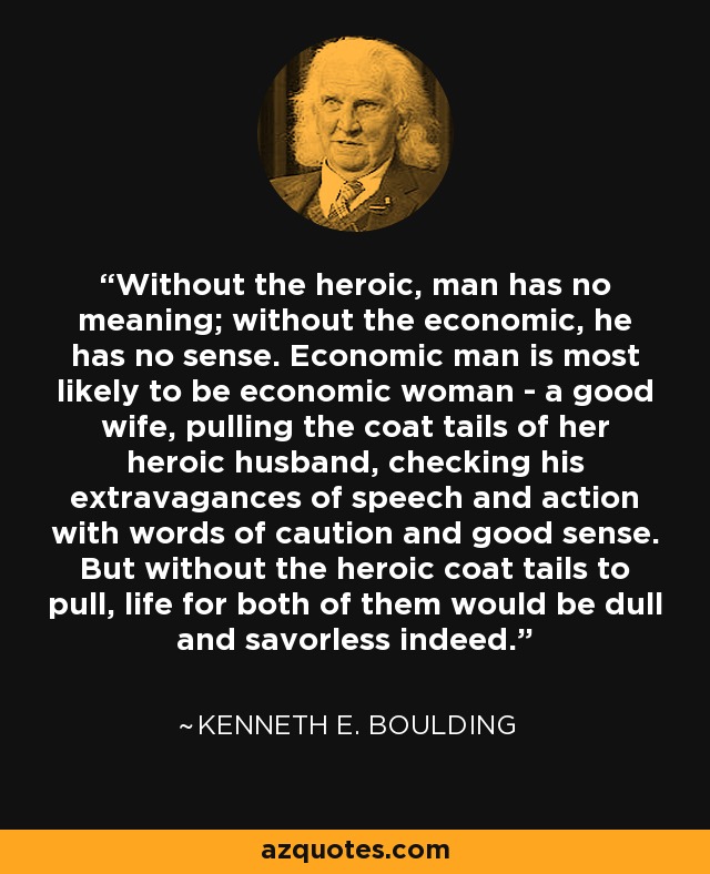 Without the heroic, man has no meaning; without the economic, he has no sense. Economic man is most likely to be economic woman - a good wife, pulling the coat tails of her heroic husband, checking his extravagances of speech and action with words of caution and good sense. But without the heroic coat tails to pull, life for both of them would be dull and savorless indeed. - Kenneth E. Boulding