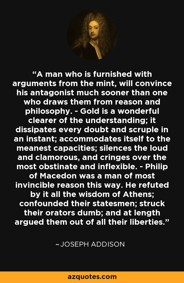 A man who is furnished with arguments from the mint, will convince his antagonist much sooner than one who draws them from reason and philosophy. - Gold is a wonderful clearer of the understanding; it dissipates every doubt and scruple in an instant; accommodates itself to the meanest capacities; silences the loud and clamorous, and cringes over the most obstinate and inflexible. - Philip of Macedon was a man of most invincible reason this way. He refuted by it all the wisdom of Athens; confounded their statesmen; struck their orators dumb; and at length argued them out of all their liberties. - Joseph Addison