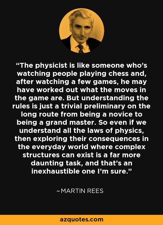 The physicist is like someone who's watching people playing chess and, after watching a few games, he may have worked out what the moves in the game are. But understanding the rules is just a trivial preliminary on the long route from being a novice to being a grand master. So even if we understand all the laws of physics, then exploring their consequences in the everyday world where complex structures can exist is a far more daunting task, and that's an inexhaustible one I'm sure. - Martin Rees