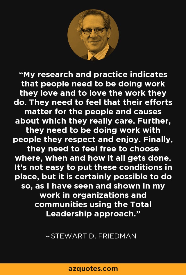 My research and practice indicates that people need to be doing work they love and to love the work they do. They need to feel that their efforts matter for the people and causes about which they really care. Further, they need to be doing work with people they respect and enjoy. Finally, they need to feel free to choose where, when and how it all gets done. It's not easy to put these conditions in place, but it is certainly possible to do so, as I have seen and shown in my work in organizations and communities using the Total Leadership approach. - Stewart D. Friedman